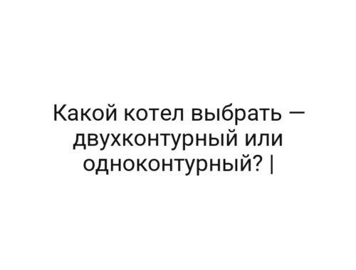 Какой котел выбрать — двухконтурный или одноконтурный? |