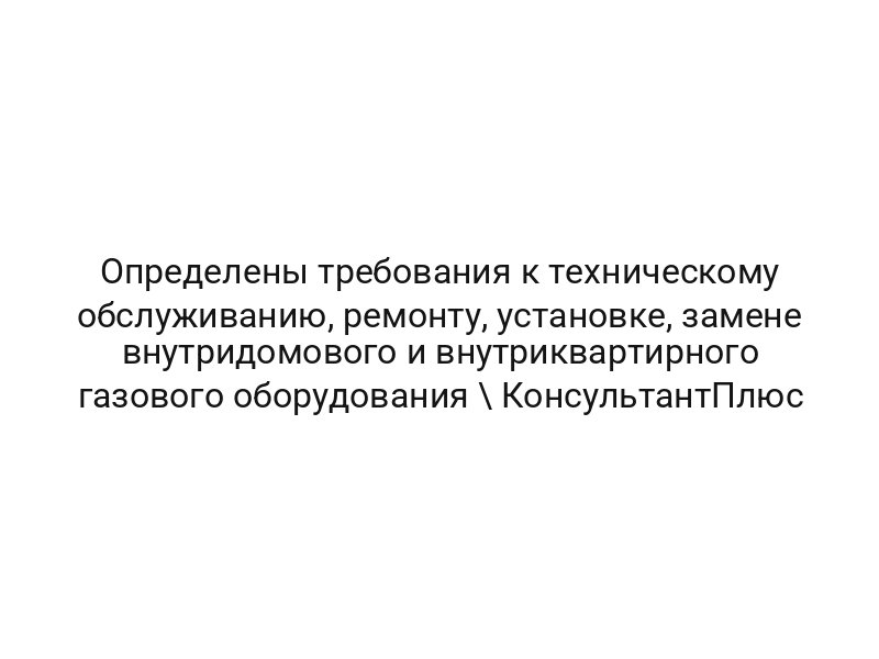Определены требования к техническому обслуживанию, ремонту, установке, замене внутридомового и внутриквартирного газового оборудования \ КонсультантПлюс